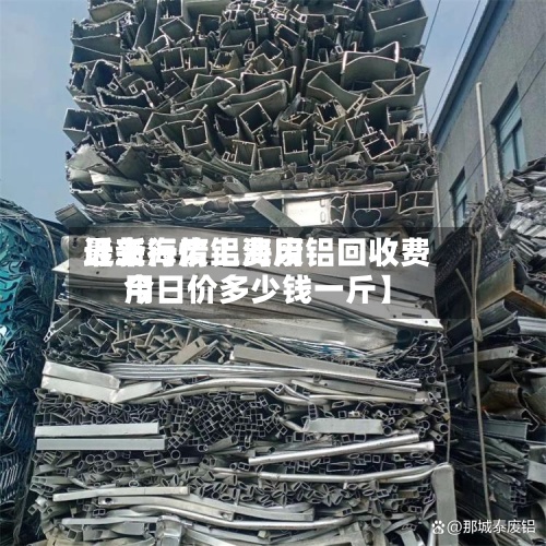 近来
【上海废铝费用
最新行情上海废铝回收费用
今日价多少钱一斤】-第2张图片