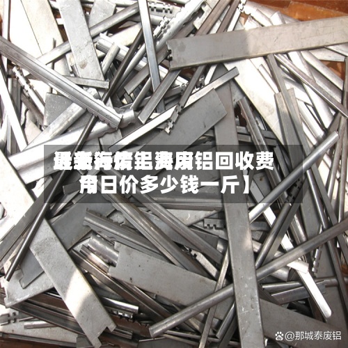 近来【上海废铝费用最新行情上海废铝回收费用今日价多少钱一斤】