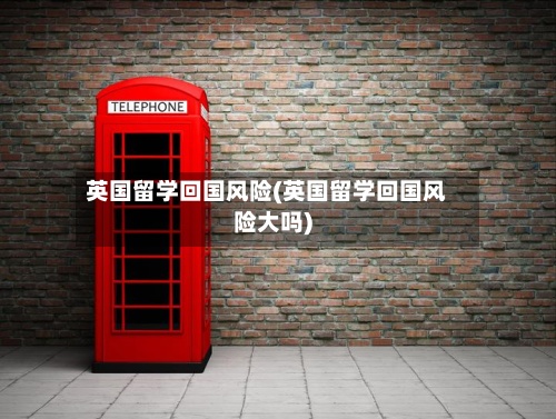 英国留学回国风险(英国留学回国风险大吗)