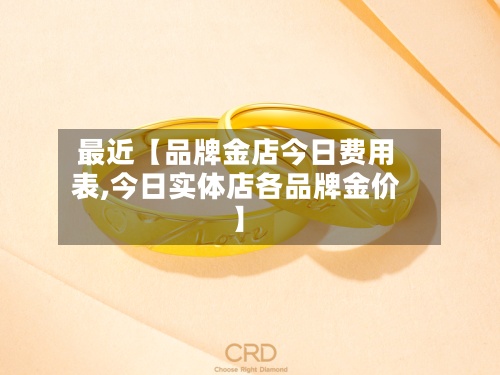 最近【品牌金店今日费用
表,今日实体店各品牌金价】-第2张图片