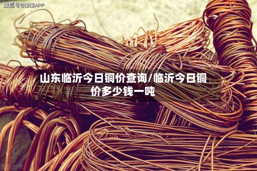 山东临沂今日铜价查询/临沂今日铜价多少钱一吨