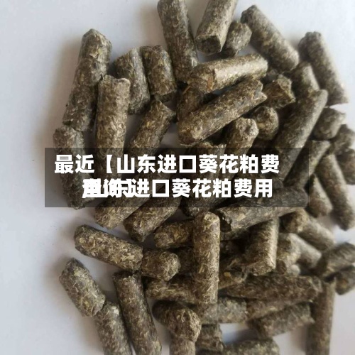 最近【山东进口葵花粕费用,山东进口葵花粕费用查询】
