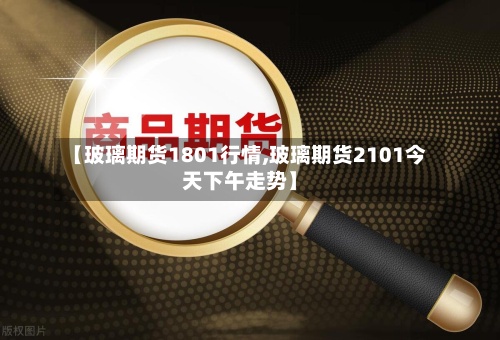 【玻璃期货1801行情,玻璃期货2101今天下午走势】-第2张图片