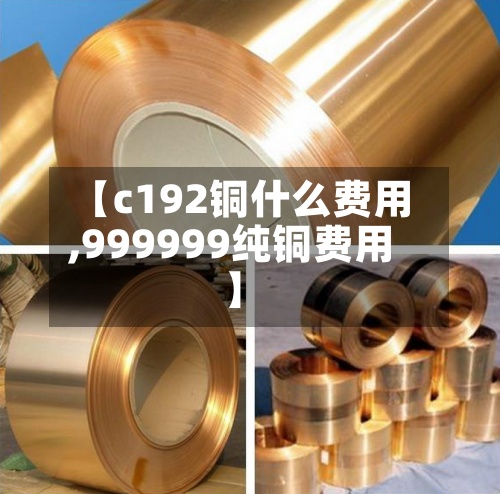 【c192铜什么费用
,999999纯铜费用
】