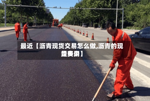 最近【沥青现货交易怎么做,沥青的现货费用
是多少】-第3张图片
