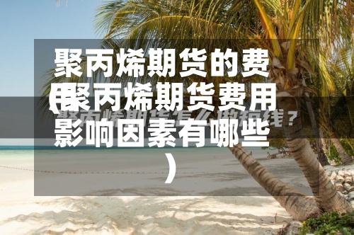 聚丙烯期货的费用
(聚丙烯期货费用
影响因素有哪些)