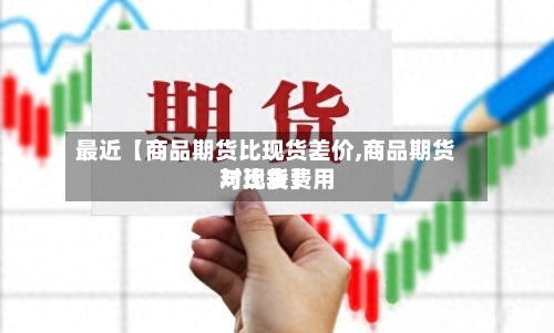 最近【商品期货比现货差价,商品期货与现货费用
对比表】