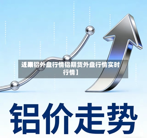 近来
【期铝外盘行情铝期货外盘行情实时行情】