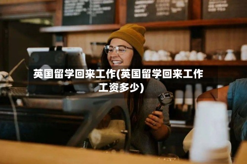 英国留学回来工作(英国留学回来工作工资多少)-第3张图片