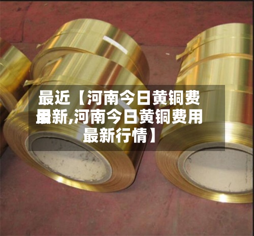 最近【河南今日黄铜费用
最新,河南今日黄铜费用
最新行情】-第2张图片