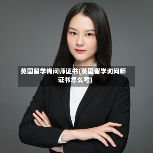 英国留学询问师证书(英国留学询问师证书怎么考)