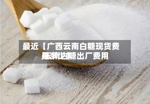 最近【广西云南白糖现货费用
,云南白糖出厂费用
是多少】