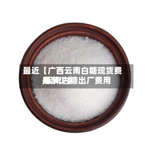 最近【广西云南白糖现货费用
,云南白糖出厂费用
是多少】-第3张图片