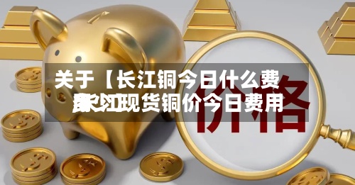 关于【长江铜今日什么费用
,长江现货铜价今日费用
多少】
