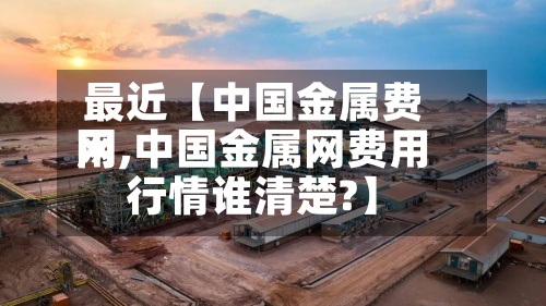 最近【中国金属费用网,中国金属网费用行情谁清楚?】-第2张图片