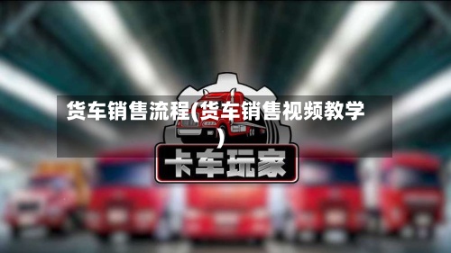 货车销售流程(货车销售视频教学)-第3张图片