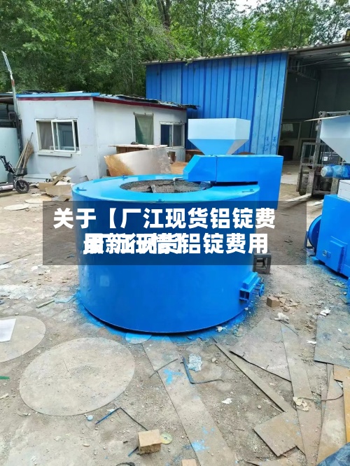 关于【厂江现货铝锭费用
,厂江现货铝锭费用
最新行情】