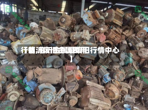 【临沂废旧金属费用
行情,临沂金属城废旧行情中心】