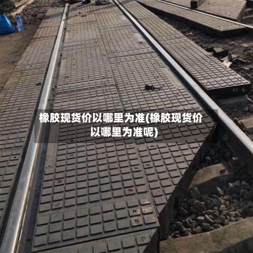 橡胶现货价以哪里为准(橡胶现货价以哪里为准呢)-第2张图片