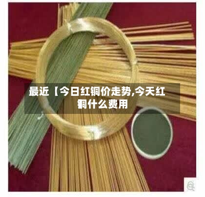 最近【今日红铜价走势,今天红铜什么费用
】