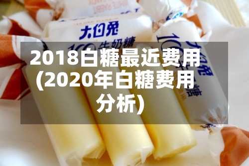 2018白糖最近费用
(2020年白糖费用
分析)