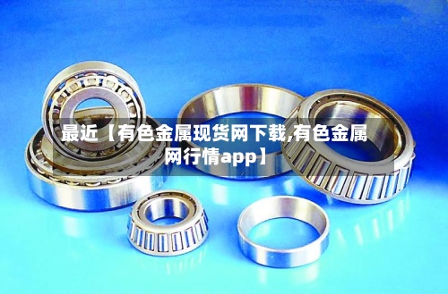 最近【有色金属现货网下载,有色金属网行情app】