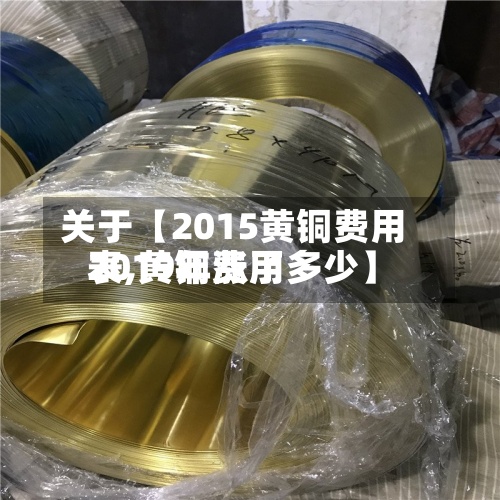 关于【2015黄铜费用
表,黄铜费用
2019年涨了多少】