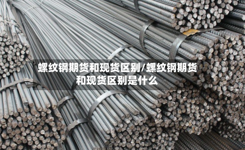 螺纹钢期货和现货区别/螺纹钢期货和现货区别是什么-第2张图片