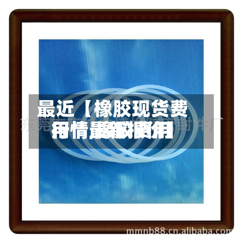 最近【橡胶现货费用
行情,橡胶费用
行情最新报价】