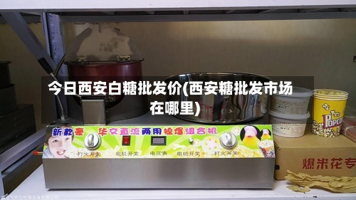 今日西安白糖批发价(西安糖批发市场在哪里)