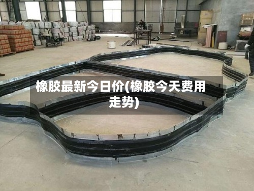 橡胶最新今日价(橡胶今天费用
走势)