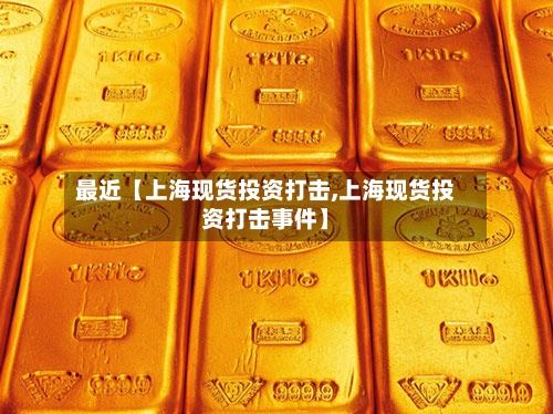 最近【上海现货投资打击,上海现货投资打击事件】-第2张图片