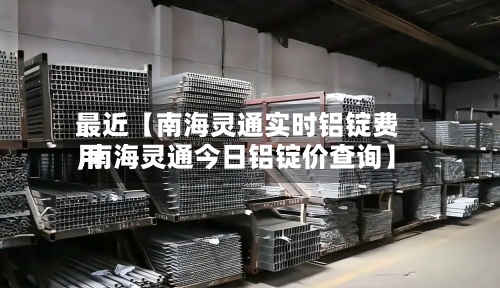 最近【南海灵通实时铝锭费用
,南海灵通今日铝锭价查询】