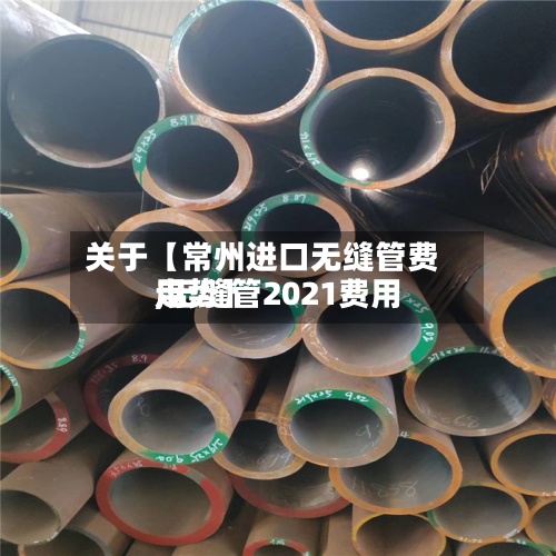 关于【常州进口无缝管费用,无缝管2021费用走势】