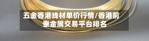 五金香港线材单价行情/香港前十贵金属交易平台排名-第3张图片