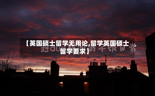 【英国硕士留学无用论,留学英国硕士留学要求】