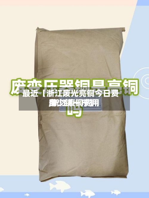 最近【浙江废光亮铜今日费用,浙江废铜费用多少钱一斤】