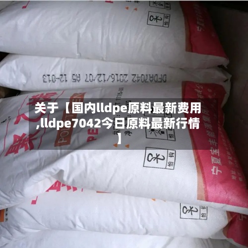 关于【国内lldpe原料最新费用,lldpe7042今日原料最新行情】