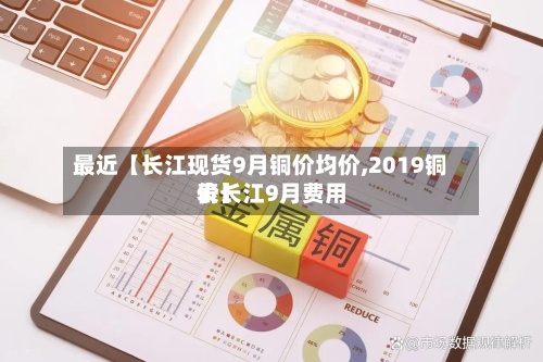 最近【长江现货9月铜价均价,2019铜价长江9月费用
表】