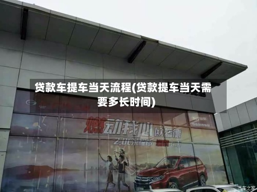 贷款车提车当天流程(贷款提车当天需要多长时间)-第2张图片