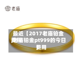 最近【2017老庙铂金费用
,老庙铂金pt999的今日费用
】