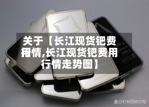 关于【长江现货钯费用
行情,长江现货钯费用
行情走势图】