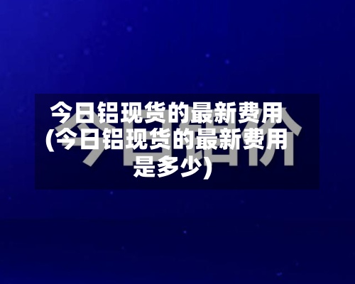 今日铝现货的最新费用
(今日铝现货的最新费用
是多少)-第2张图片