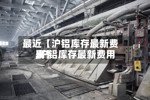 最近【沪铝库存最新费用
,沪铝库存最新费用
表】