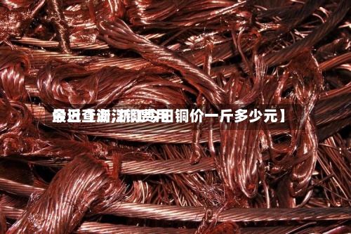 最近【浙江铜费用
今日查询,浙江今日铜价一斤多少元】
