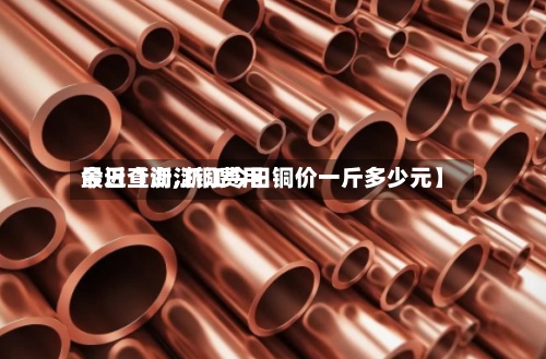 最近【浙江铜费用
今日查询,浙江今日铜价一斤多少元】-第2张图片