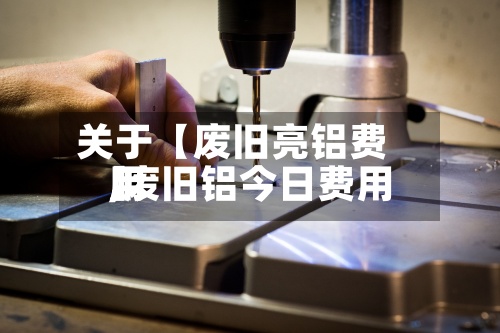 关于【废旧亮铝费用
,废旧铝今日费用
】