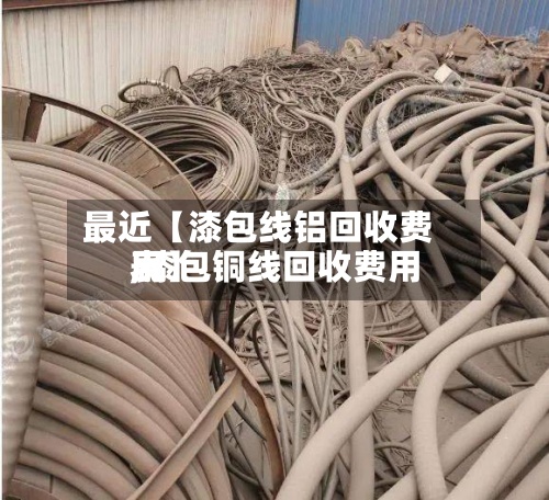 最近【漆包线铝回收费用,漆包铜线回收费用表】-第2张图片