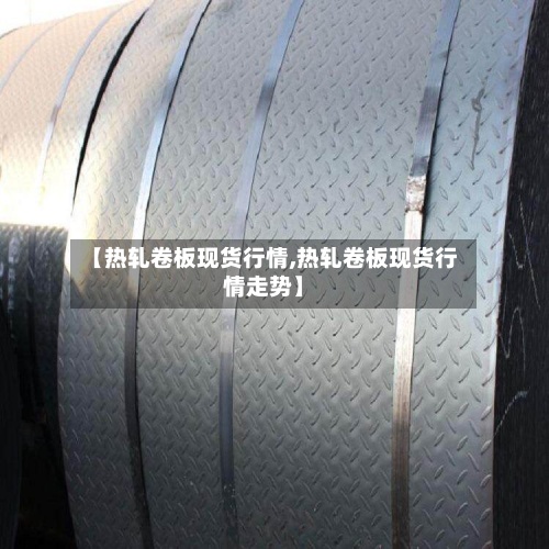 【热轧卷板现货行情,热轧卷板现货行情走势】