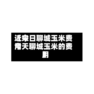 近来【今日聊城玉米费用今天聊城玉米的费用】